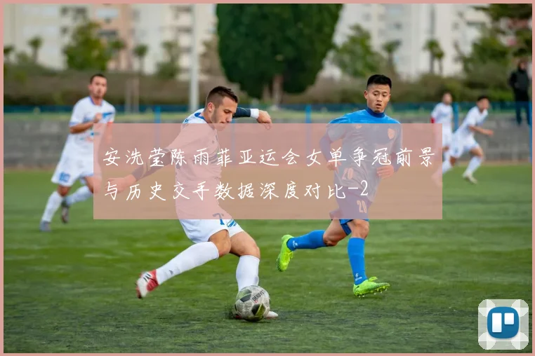 安洗莹陈雨菲亚运会女单争冠前景与历史交手数据深度对比