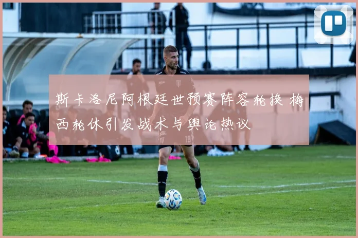 斯卡洛尼阿根廷世预赛阵容轮换 梅西轮休引发战术与舆论热议