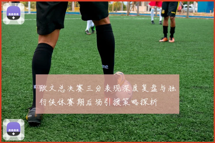 欧文总决赛三分表现深度复盘与独行侠休赛期后场引援策略探析