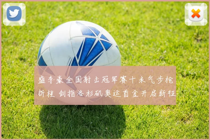 盛李豪全国射击冠军赛十米气步枪折桂 剑指洛杉矶奥运首金开启新征程