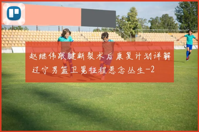 赵继伟跟腱断裂术后康复计划详解 辽宁男篮卫冕征程悬念丛生