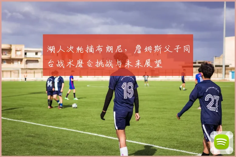 湖人次轮摘布朗尼，詹姆斯父子同台战术磨合挑战与未来展望