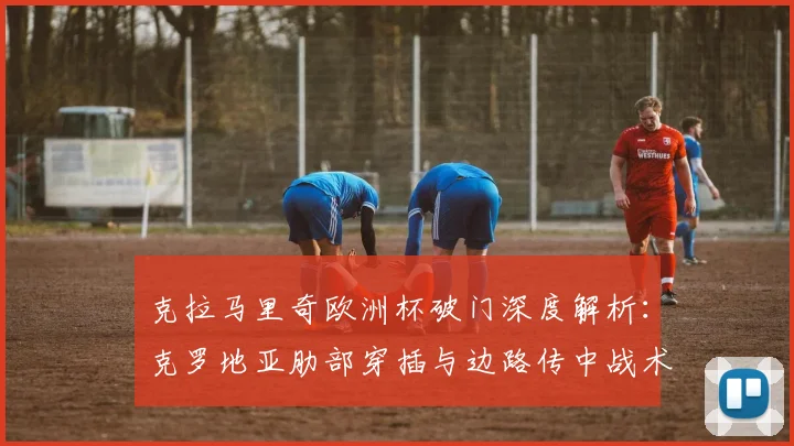 克拉马里奇欧洲杯破门深度解析：克罗地亚肋部穿插与边路传中战术效能评估
