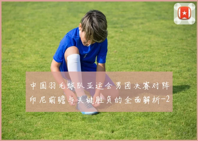 中国羽毛球队亚运会男团决赛对阵印尼前瞻与关键胜负的全面解析