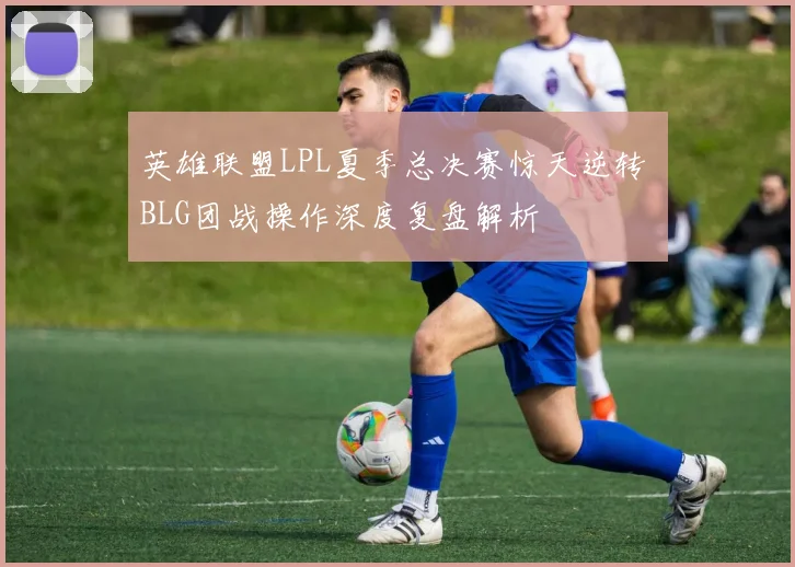英雄联盟LPL夏季总决赛惊天逆转 BLG团战操作深度复盘解析