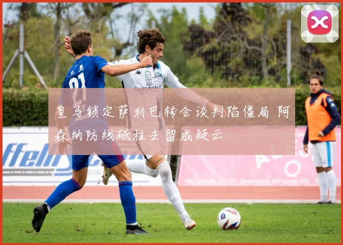 皇马锁定萨利巴转会谈判陷僵局 阿森纳防线砥柱去留成疑云