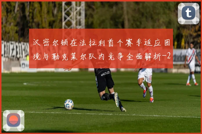 汉密尔顿在法拉利首个赛季适应困境与勒克莱尔队内竞争全面解析