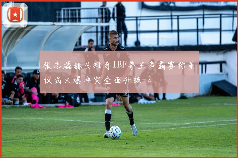 张志磊赫戈维奇IBF拳王争霸赛称重仪式火爆冲突全面升级