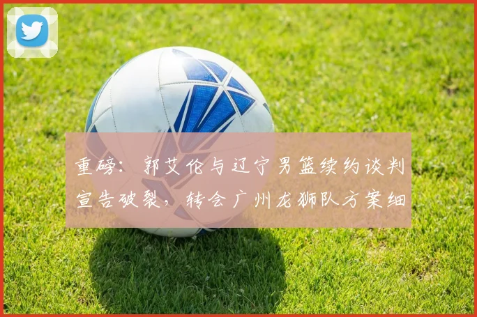 重磅：郭艾伦与辽宁男篮续约谈判宣告破裂，转会广州龙狮队方案细节曝光