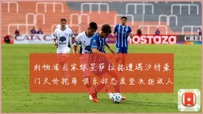 利物浦当家球星萨拉赫遭遇沙特豪门天价挖角 俱乐部态度坚决拒放人