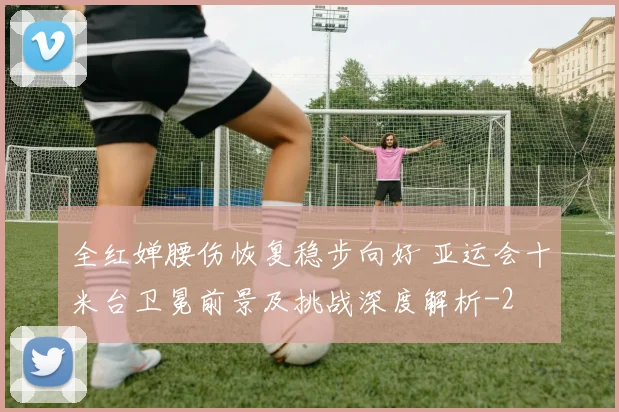 全红婵腰伤恢复稳步向好 亚运会十米台卫冕前景及挑战深度解析