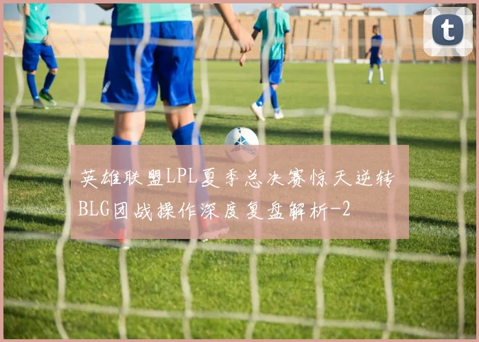 英雄联盟LPL夏季总决赛惊天逆转 BLG团战操作深度复盘解析