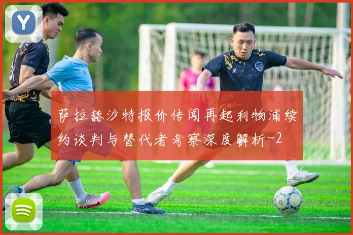 萨拉赫沙特报价传闻再起利物浦续约谈判与替代者考察深度解析