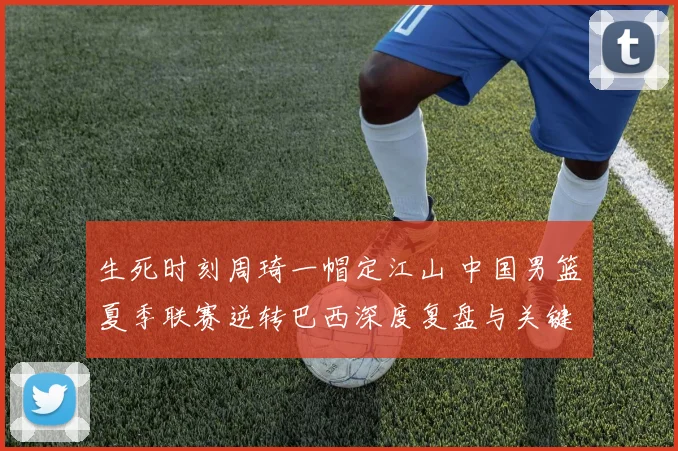 生死时刻周琦一帽定江山 中国男篮夏季联赛逆转巴西深度复盘与关键球分析