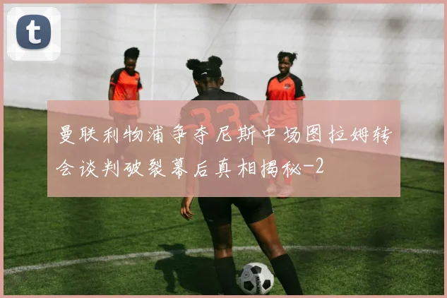 曼联利物浦争夺尼斯中场图拉姆转会谈判破裂幕后真相揭秘