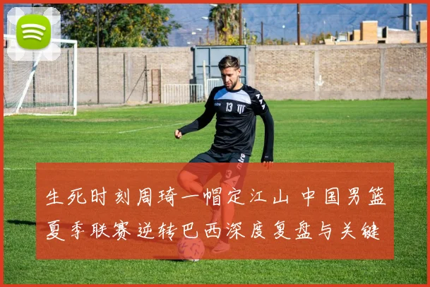 生死时刻周琦一帽定江山 中国男篮夏季联赛逆转巴西深度复盘与关键球分析