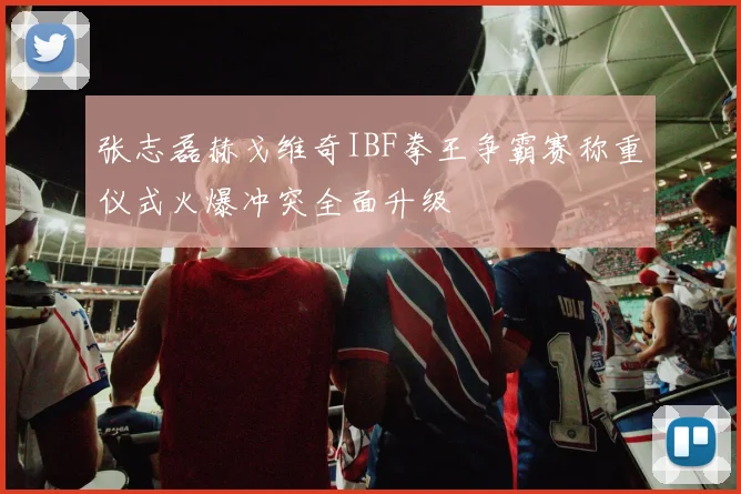 张志磊赫戈维奇IBF拳王争霸赛称重仪式火爆冲突全面升级