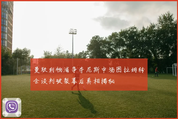 曼联利物浦争夺尼斯中场图拉姆转会谈判破裂幕后真相揭秘