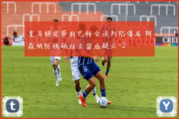 皇马锁定萨利巴转会谈判陷僵局 阿森纳防线砥柱去留成疑云