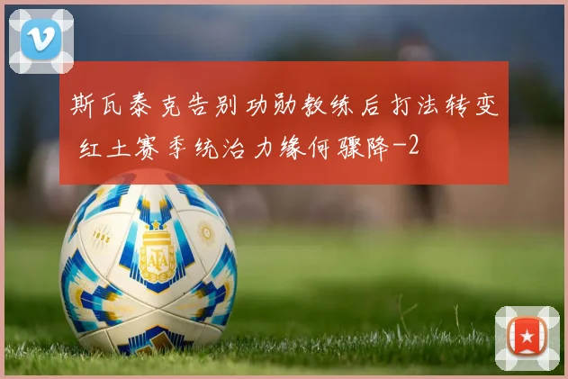 斯瓦泰克告别功勋教练后打法转变 红土赛季统治力缘何骤降