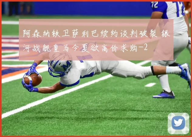 阿森纳铁卫萨利巴续约谈判破裂 银河战舰皇马今夏欲高价求购