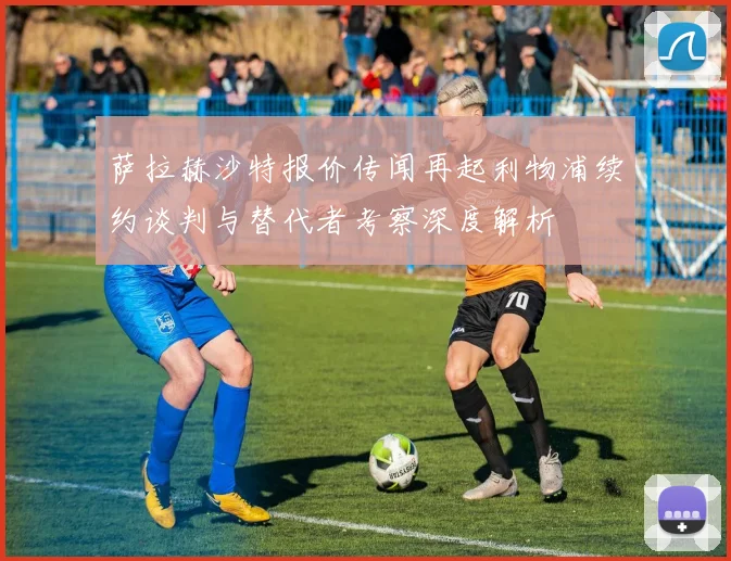 萨拉赫沙特报价传闻再起利物浦续约谈判与替代者考察深度解析