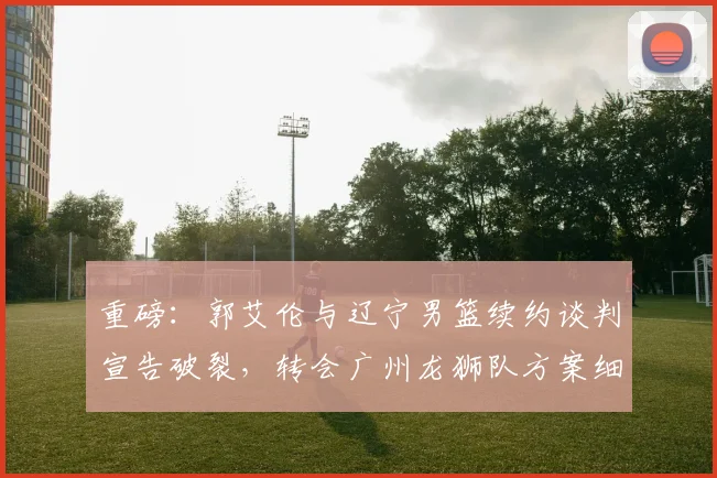 重磅：郭艾伦与辽宁男篮续约谈判宣告破裂，转会广州龙狮队方案细节曝光