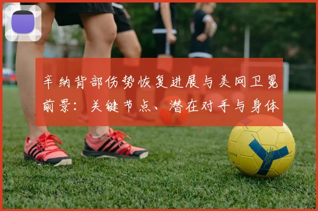 辛纳背部伤势恢复进展与美网卫冕前景：关键节点、潜在对手与身体状态全面剖析