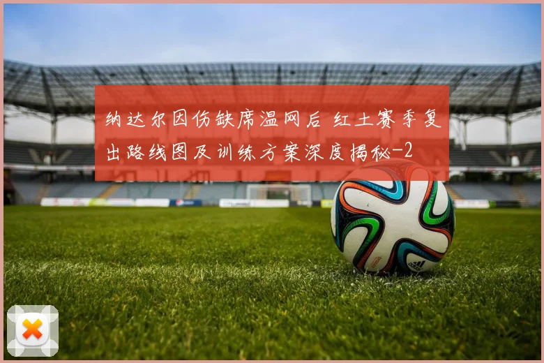 纳达尔因伤缺席温网后 红土赛季复出路线图及训练方案深度揭秘