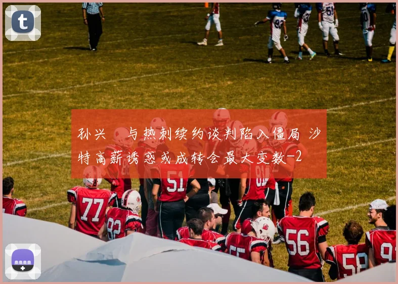 孙兴慜与热刺续约谈判陷入僵局 沙特高薪诱惑或成转会最大变数