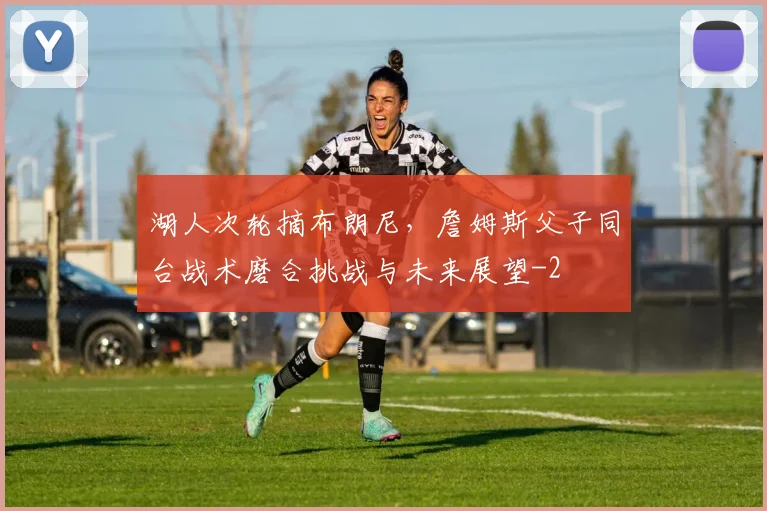 湖人次轮摘布朗尼，詹姆斯父子同台战术磨合挑战与未来展望