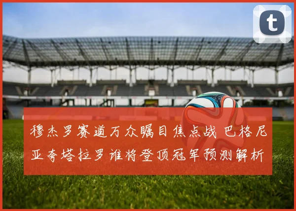 穆杰罗赛道万众瞩目焦点战 巴格尼亚夸塔拉罗谁将登顶冠军预测解析