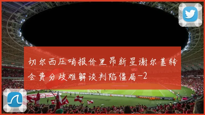 切尔西压哨报价里昂新星谢尔基转会费分歧难解谈判陷僵局