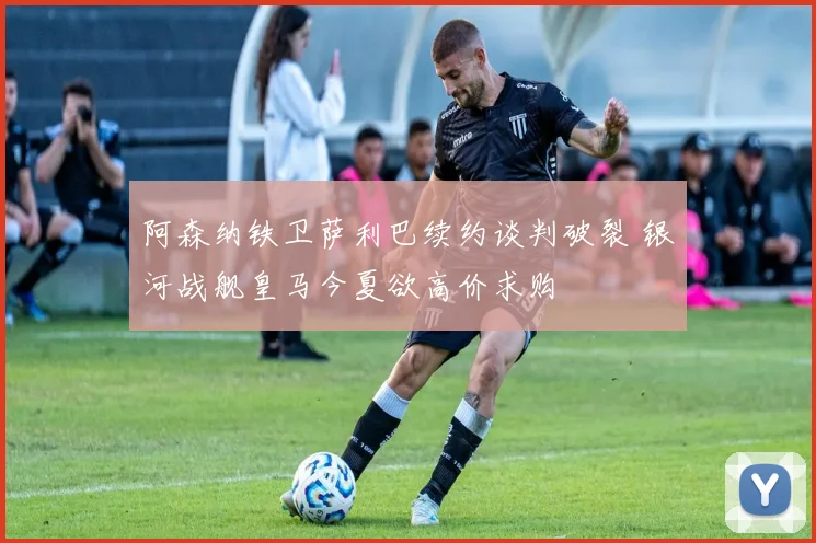 阿森纳铁卫萨利巴续约谈判破裂 银河战舰皇马今夏欲高价求购