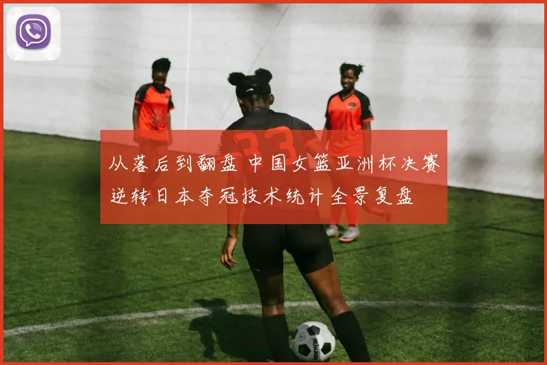 从落后到翻盘 中国女篮亚洲杯决赛逆转日本夺冠技术统计全景复盘