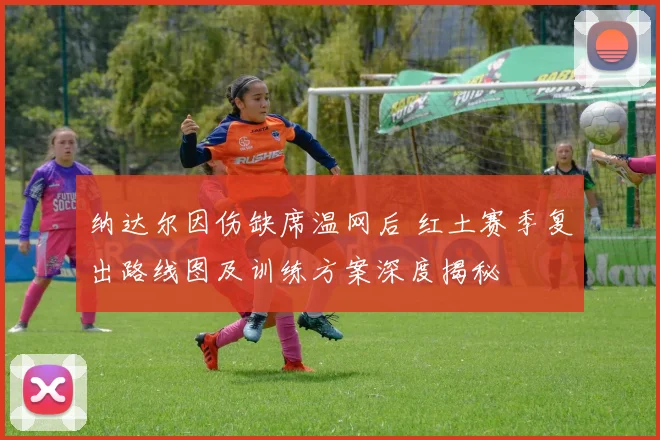 纳达尔因伤缺席温网后 红土赛季复出路线图及训练方案深度揭秘