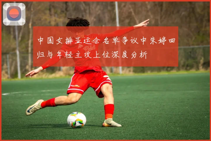 中国女排亚运会名单争议中朱婷回归与年轻主攻上位深度分析