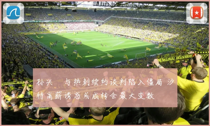 孙兴慜与热刺续约谈判陷入僵局 沙特高薪诱惑或成转会最大变数