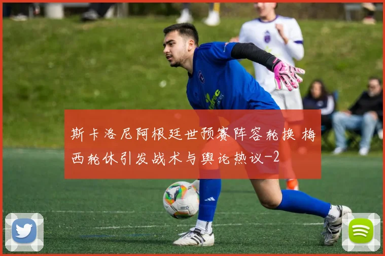 斯卡洛尼阿根廷世预赛阵容轮换 梅西轮休引发战术与舆论热议